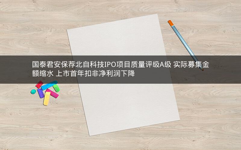 国泰君安保荐北自科技IPO项目质量评级A级 实际募集金额缩水 上市首年扣非净利润下降