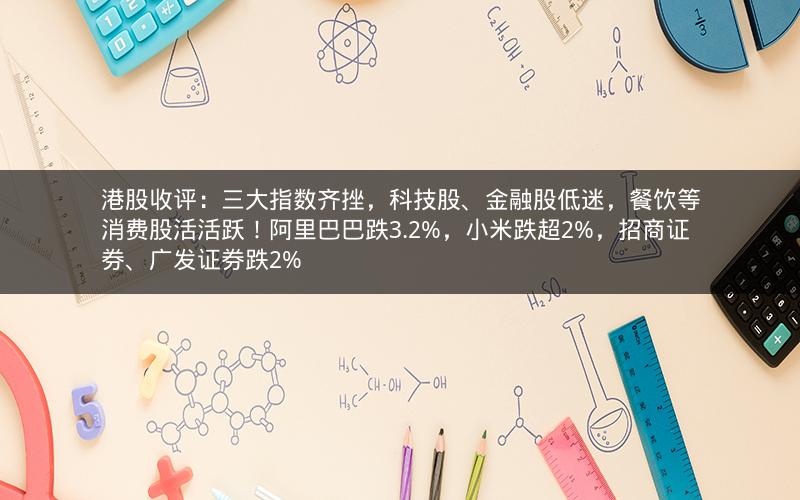 港股收评：三大指数齐挫，科技股、金融股低迷，餐饮等消费股活活跃！阿里巴巴跌3.2%，小米跌超2%，招商证券、广发证券跌2%