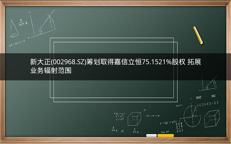 新大正(002968.SZ)筹划取得嘉信立恒75.1521%股权 拓展业务辐射范围