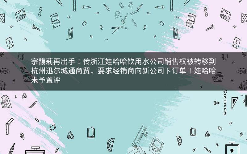 宗馥莉再出手！传浙江娃哈哈饮用水公司销售权被转移到杭州迅尔城通商贸，要求经销商向新公司下订单！娃哈哈未予置评