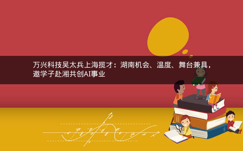 万兴科技吴太兵上海揽才：湖南机会、温度、舞台兼具，邀学子赴湘共创AI事业