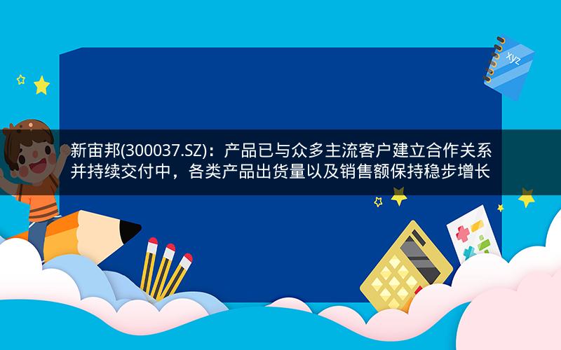 新宙邦(300037.SZ)：产品已与众多主流客户建立合作关系并持续交付中，各类产品出货量以及销售额保持稳步增长