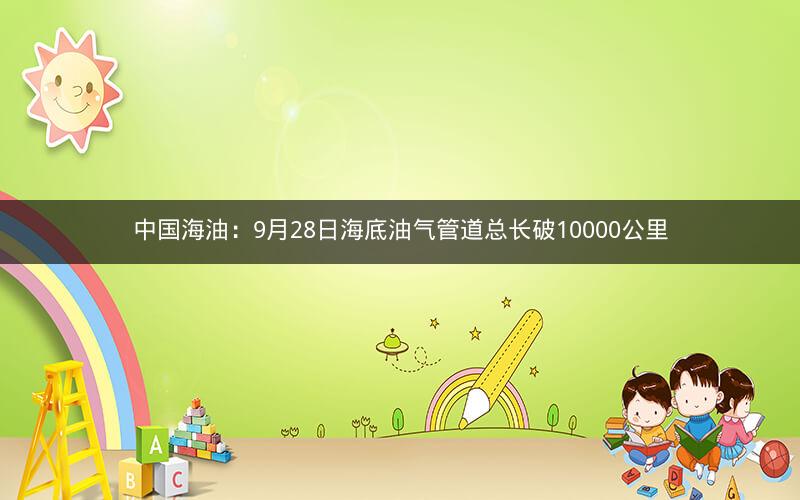 中国海油：9月28日海底油气管道总长破10000公里
