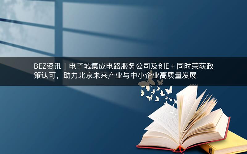 BEZ资讯 | 电子城集成电路服务公司及创E＋同时荣获政策认可，助力北京未来产业与中小企业高质量发展