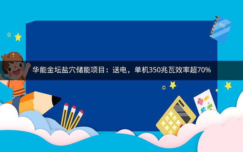 华能金坛盐穴储能项目：送电，单机350兆瓦效率超70%
