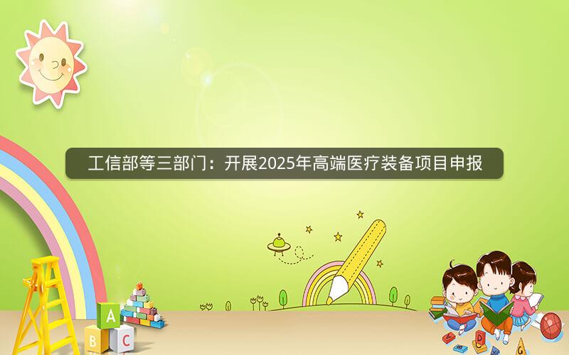 工信部等三部门：开展2025年高端医疗装备项目申报