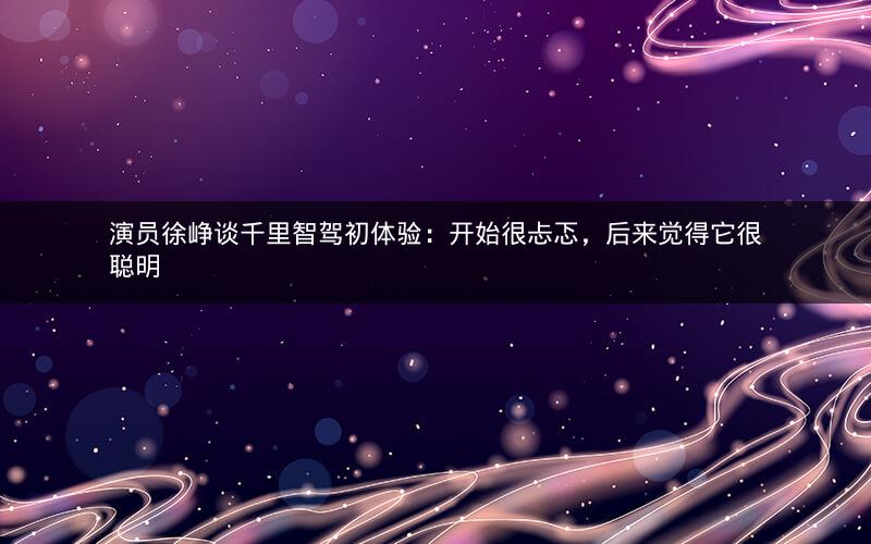 演员徐峥谈千里智驾初体验：开始很忐忑，后来觉得它很聪明