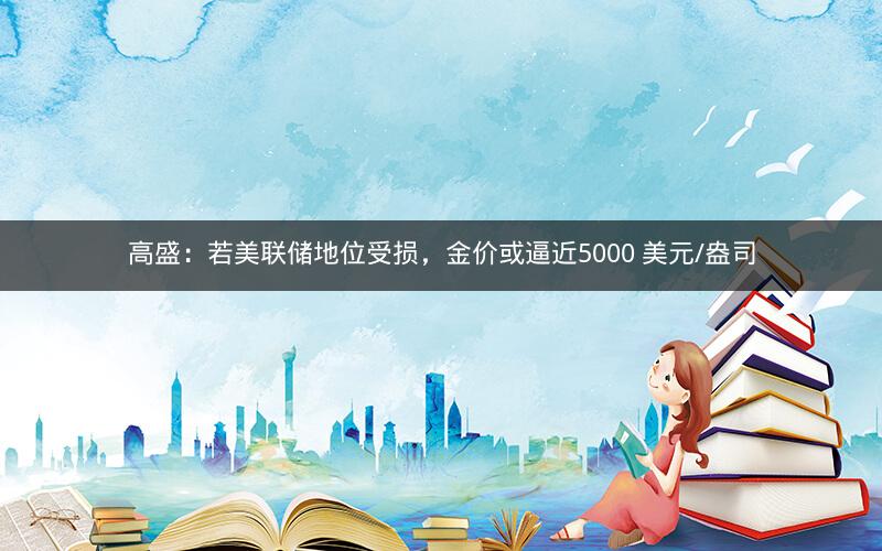 高盛:若美联储地位受损,金价或逼近5000 美元/盎司