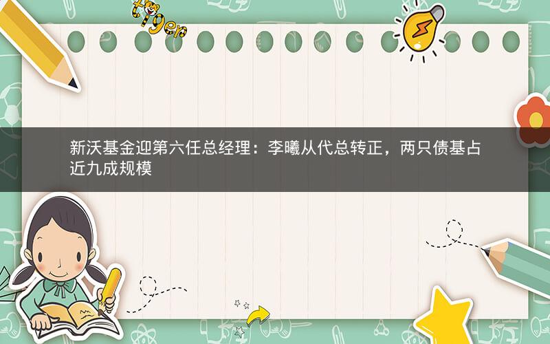 新沃基金迎第六任总经理：李曦从代总转正，两只债基占近九成规模