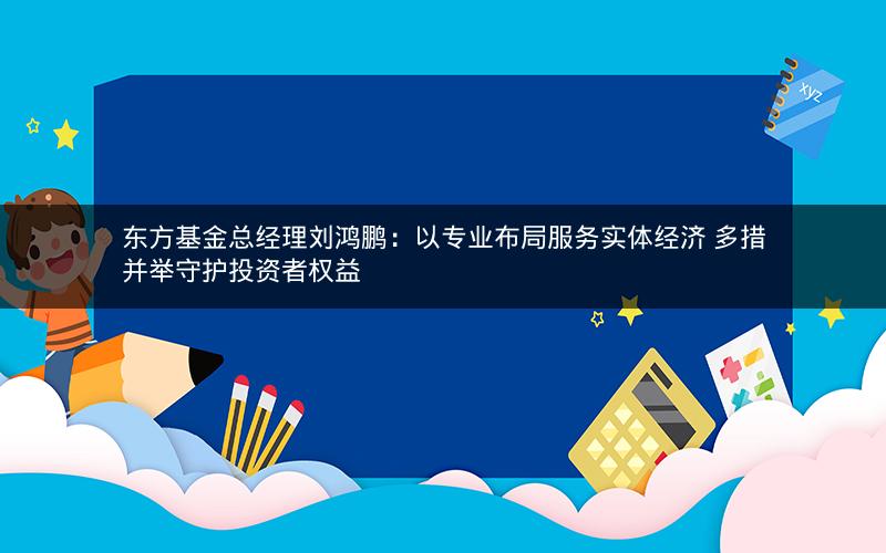 东方基金总经理刘鸿鹏：以专业布局服务实体经济 多措并举守护投资者权益