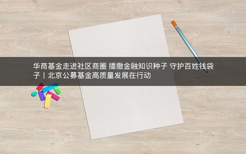 华商基金走进社区商圈 播撒金融知识种子 守护百姓钱袋子丨北京公募基金高质量发展在行动