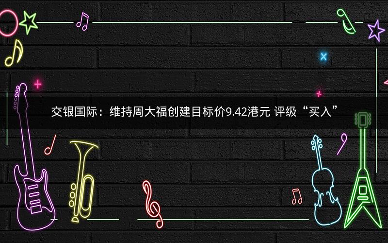 交银国际：维持周大福创建目标价9.42港元 评级“买入”