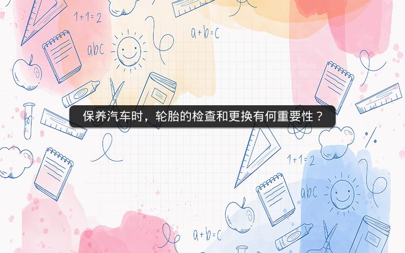 保养汽车时，轮胎的检查和更换有何重要性？