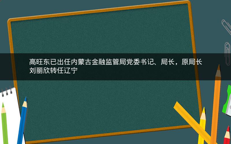 高旺东已出任内蒙古金融监管局党委书记、局长，原局长刘丽欣转任辽宁