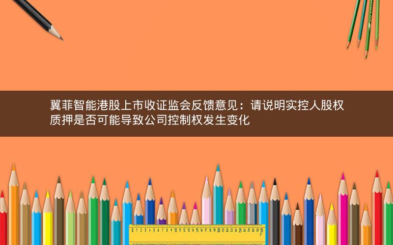 翼菲智能港股上市收证监会反馈意见：请说明实控人股权质押是否可能导致公司控制权发生变化