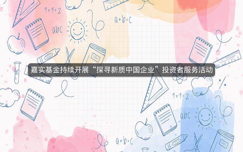 嘉实基金持续开展“探寻新质中国企业”投资者服务活动