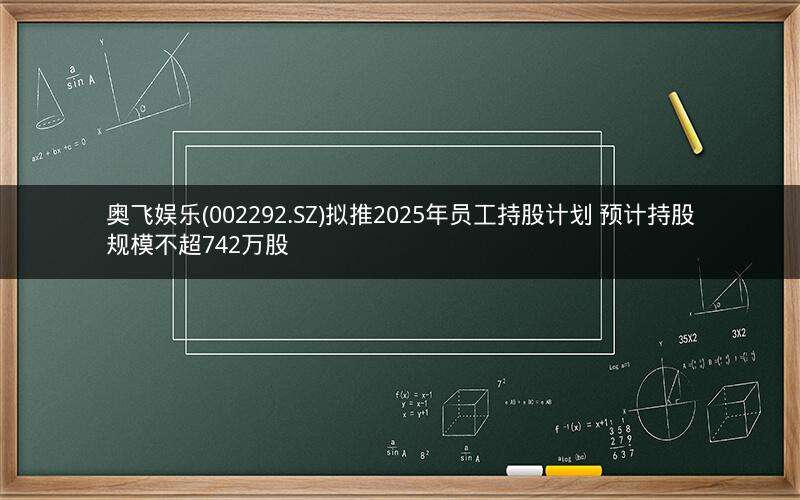 奥飞娱乐(002292.SZ)拟推2025年员工持股计划 预计持股规模不超742万股