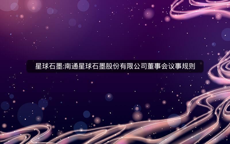 星球石墨:南通星球石墨股份有限公司董事会议事规则