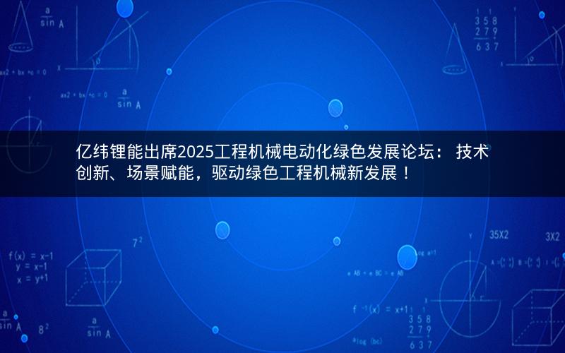 亿纬锂能出席2025工程机械电动化绿色发展论坛： 技术创新、场景赋能，驱动绿色工程机械新发展！