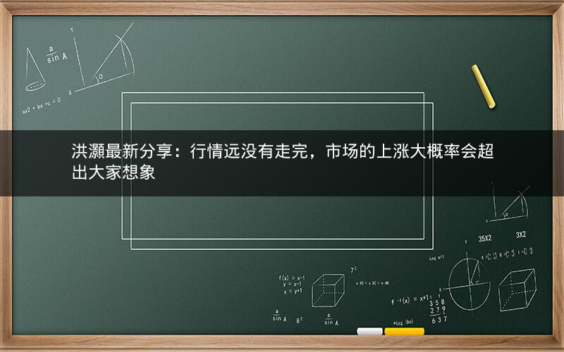 洪灝最新分享：行情远没有走完，市场的上涨大概率会超出大家想象