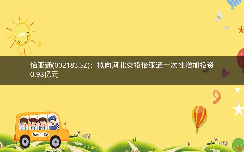 怡亚通(002183.SZ)：拟向河北交投怡亚通一次性增加投资0.98亿元