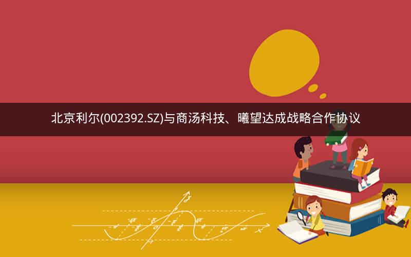 北京利尔(002392.SZ)与商汤科技、曦望达成战略合作协议