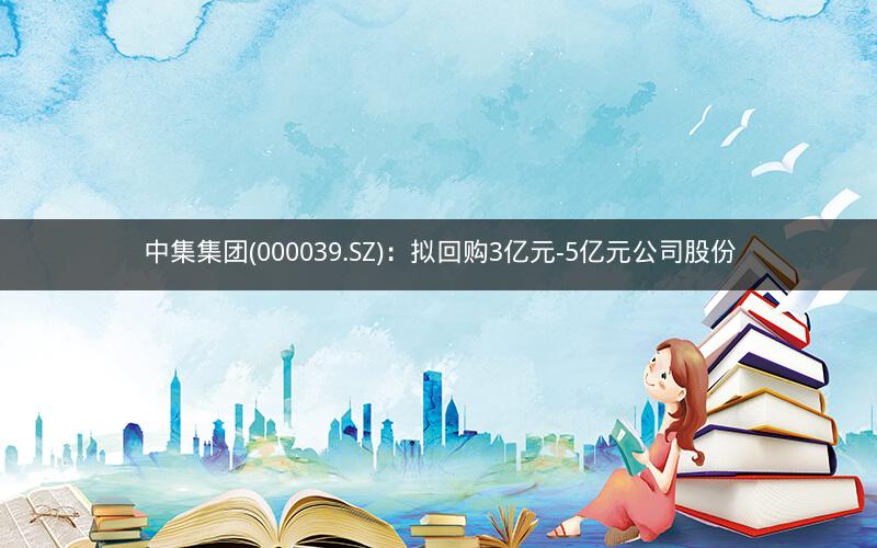 中集集团(000039.SZ)：拟回购3亿元-5亿元公司股份