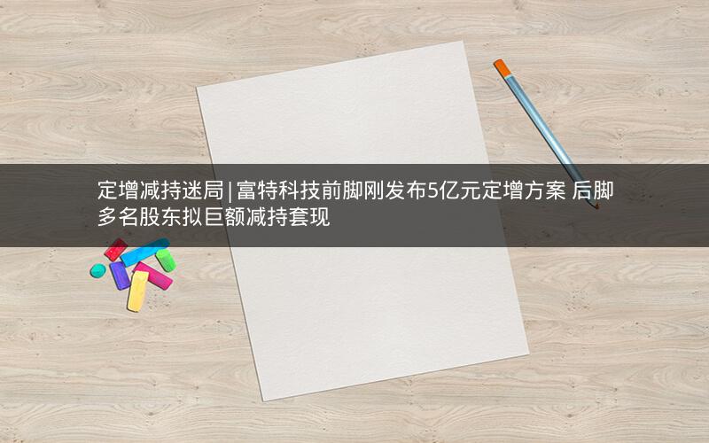 定增减持迷局|富特科技前脚刚发布5亿元定增方案 后脚多名股东拟巨额减持套现
