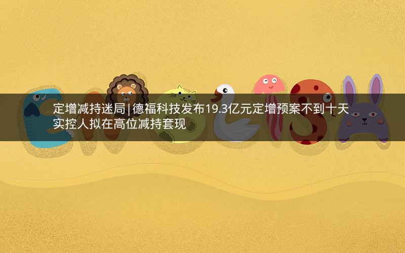 定增减持迷局|德福科技发布19.3亿元定增预案不到十天 实控人拟在高位减持套现