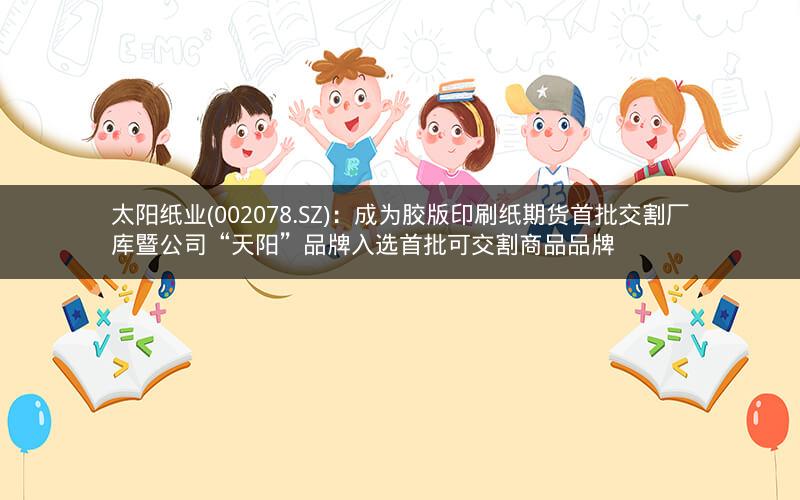 太阳纸业(002078.SZ)：成为胶版印刷纸期货首批交割厂库暨公司“天阳”品牌入选首批可交割商品品牌