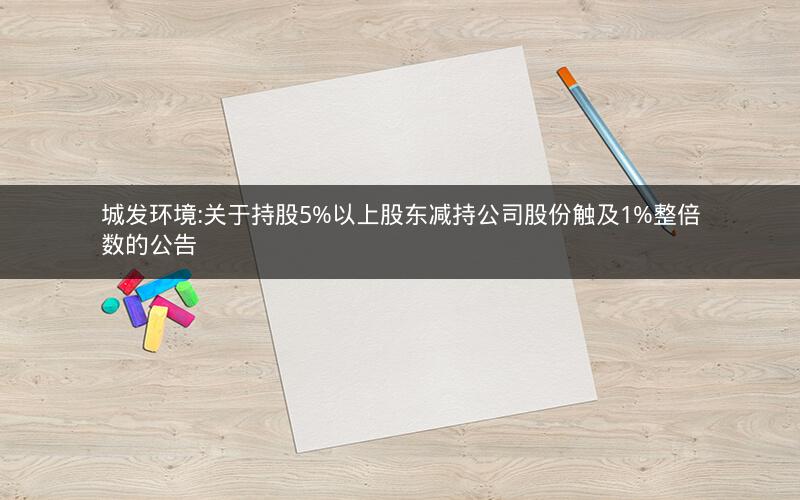 城发环境:关于持股5%以上股东减持公司股份触及1%整倍数的公告