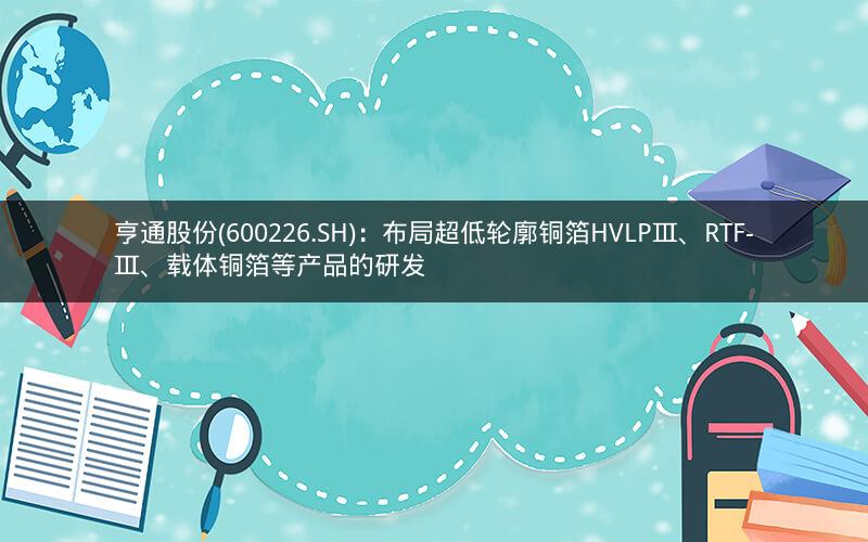 亨通股份(600226.SH)：布局超低轮廓铜箔HVLPⅢ、RTF-Ⅲ、载体铜箔等产品的研发