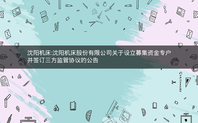 沈阳机床:沈阳机床股份有限公司关于设立募集资金专户并签订三方监管协议的公告