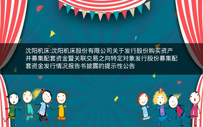 沈阳机床:沈阳机床股份有限公司关于发行股份购买资产并募集配套资金暨关联交易之向特定对象发行股份募集配套资金发行情况报告书披露的提示性公告