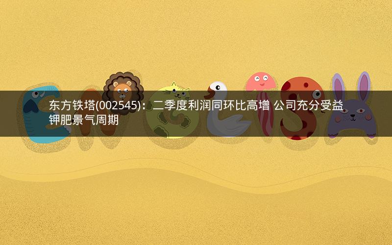 东方铁塔(002545)：二季度利润同环比高增 公司充分受益钾肥景气周期