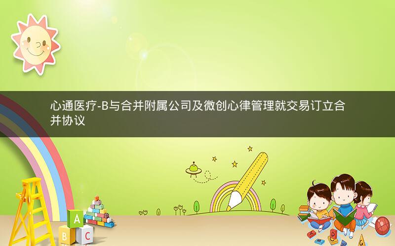 心通医疗-B与合并附属公司及微创心律管理就交易订立合并协议
