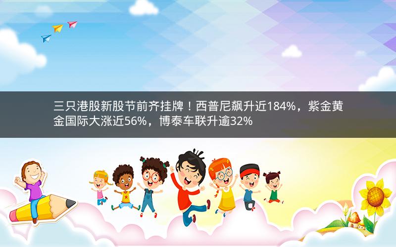 三只港股新股节前齐挂牌！西普尼飙升近184%，紫金黄金国际大涨近56%，博泰车联升逾32%