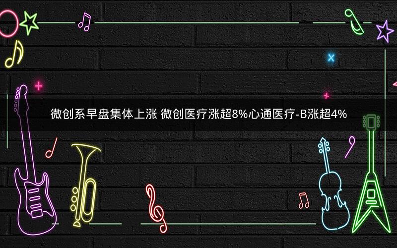 微创系早盘集体上涨 微创医疗涨超8%心通医疗-B涨超4%