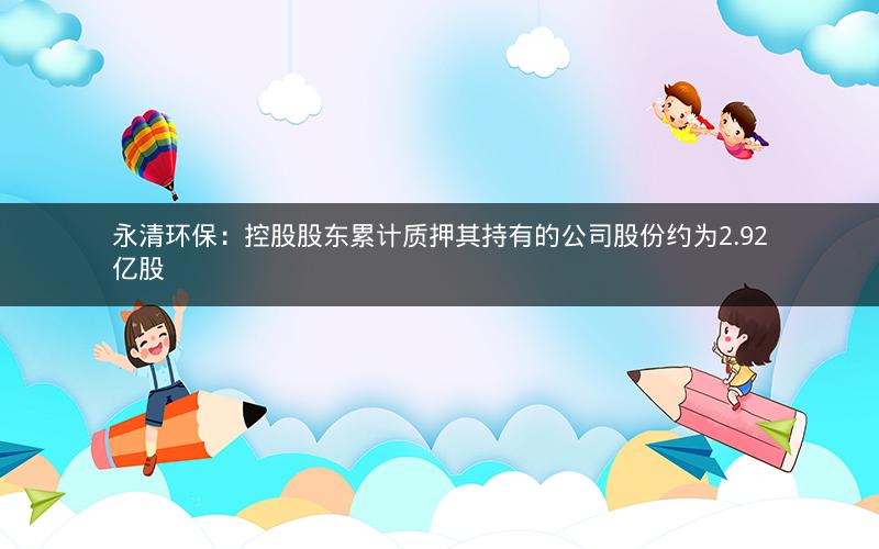 永清环保：控股股东累计质押其持有的公司股份约为2.92亿股
