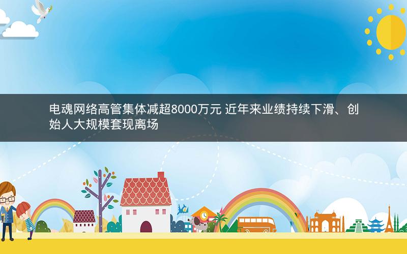 电魂网络高管集体减超8000万元 近年来业绩持续下滑、创始人大规模套现离场