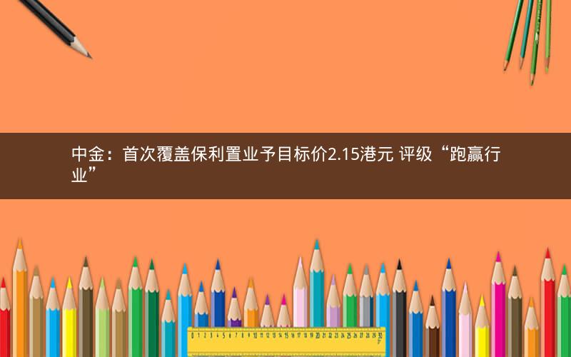 中金：首次覆盖保利置业予目标价2.15港元 评级“跑赢行业”