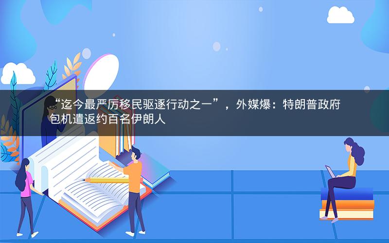 “迄今最严厉移民驱逐行动之一”，外媒爆：特朗普政府包机遣返约百名伊朗人