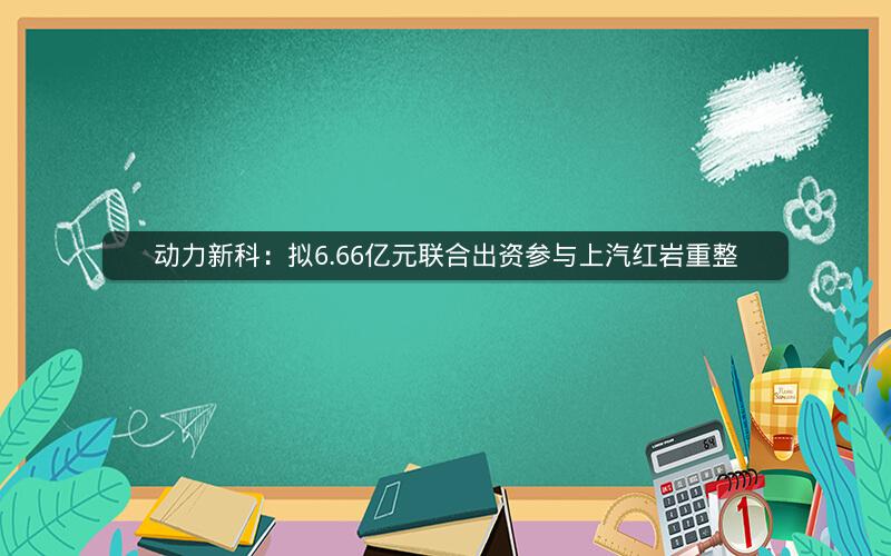 动力新科：拟6.66亿元联合出资参与上汽红岩重整