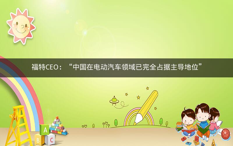 福特CEO：“中国在电动汽车领域已完全占据主导地位”