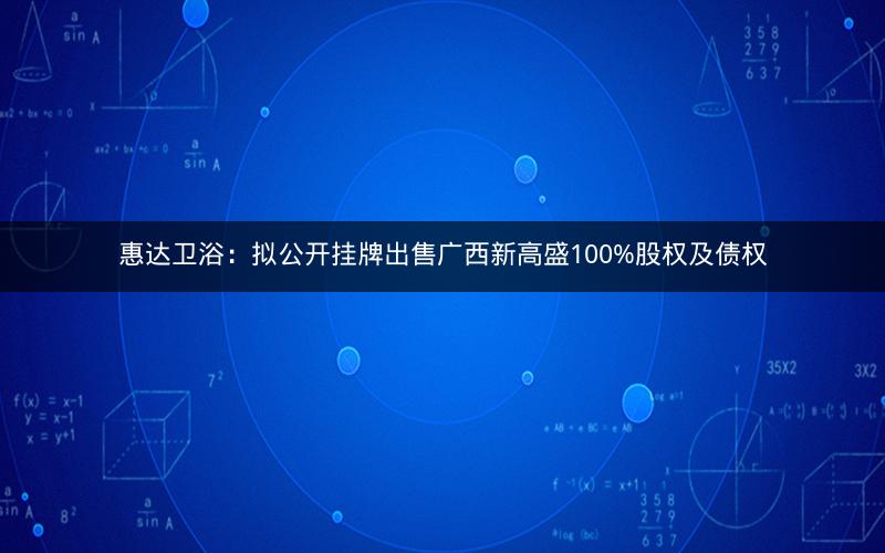 惠达卫浴：拟公开挂牌出售广西新高盛100%股权及债权