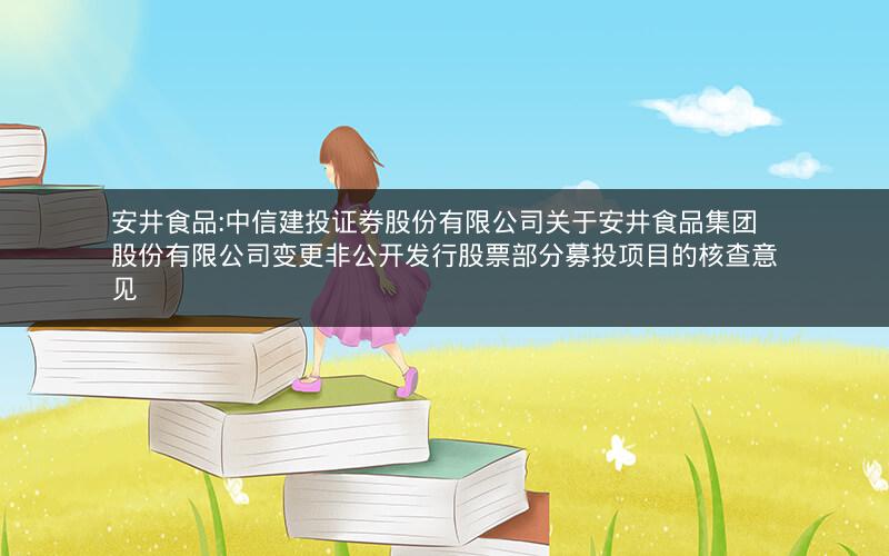 安井食品:中信建投证券股份有限公司关于安井食品集团股份有限公司变更非公开发行股票部分募投项目的核查意见