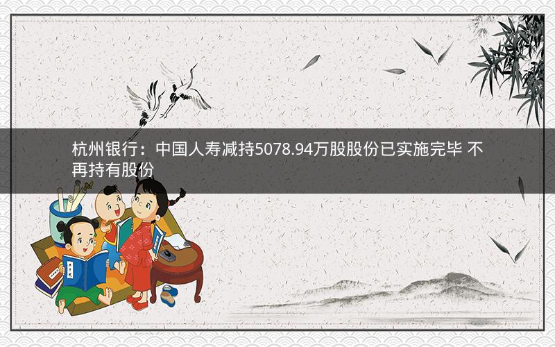 杭州银行：中国人寿减持5078.94万股股份已实施完毕 不再持有股份