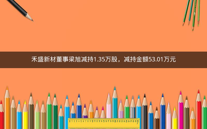 禾盛新材董事梁旭减持1.35万股，减持金额53.01万元