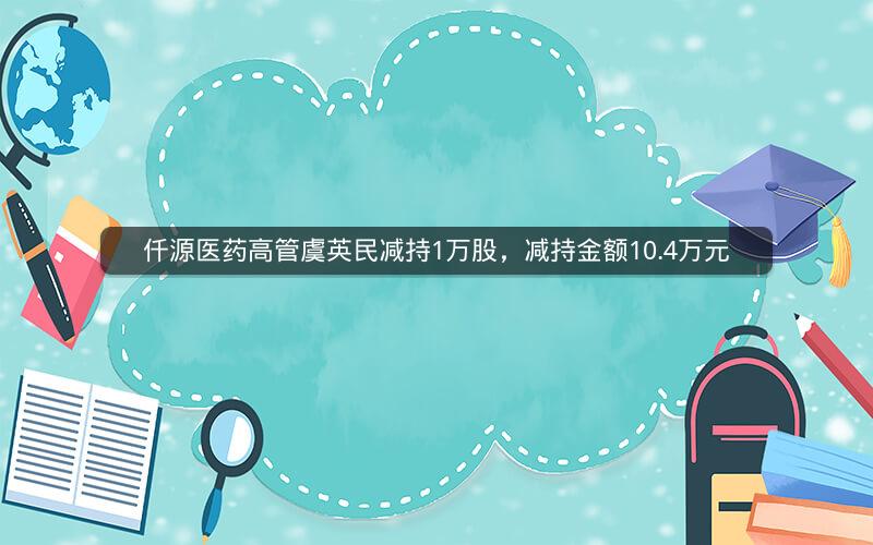 仟源医药高管虞英民减持1万股，减持金额10.4万元