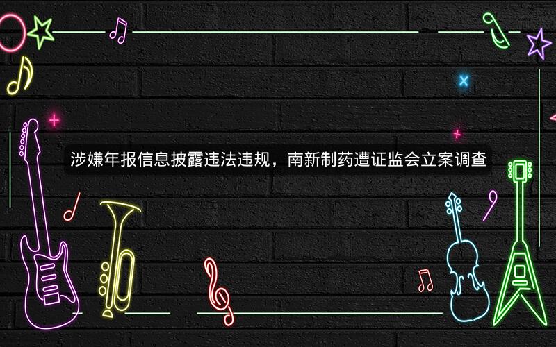 涉嫌年报信息披露违法违规，南新制药遭证监会立案调查
